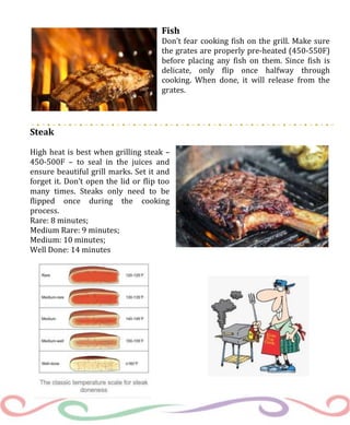 Fish
Don’t fear cooking fish on the grill. Make sure
the grates are properly pre-heated (450-550F)
before placing any fish on them. Since fish is
delicate, only flip once halfway through
cooking. When done, it will release from the
grates.
Steak
High heat is best when grilling steak –
450-500F – to seal in the juices and
ensure beautiful grill marks. Set it and
forget it. Don’t open the lid or flip too
many times. Steaks only need to be
flipped once during the cooking
process.
Rare: 8 minutes;
Medium Rare: 9 minutes;
Medium: 10 minutes;
Well Done: 14 minutes
 