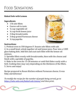 FOOD SENSATIONS
Baked Sole with Lemon
Ingredients
 1 lb sole fillets
 Coarse salt to taste
 ¼ cup vegetable oil
 ¼ cup fresh lemon juice
 3 tbsp breadcrumbs
 3 tbsp grated Parmesan cheese
 ½ tsp paprika
Instructions
1. Preheat oven to 350 degrees F. Season sole fillets with salt.
2. In a small bowl, whisk together oil and lemon juice. Pour into a 13X9
glass baking dish. Add fish and coat each fillet with the lemon-oil
mixture.
3. Sprinkle fillets evenly with breadcrumbs, then with the cheese and
finish with a sprinkle of paprika.
4. Bake in the oven for 15-20 minutes or until fish flakes easily with a
fork. Cooking time may vary depending on the thickness of the fillets.
5. Serve and enjoy!
Recipe prepared in Rosen Kitchen without Parmesan cheese. It was
flaky and delicious!
To modify the recipe for the number of people being served, go to
https://salu-salo.com/baked-sole-lemon/ and then print.
 