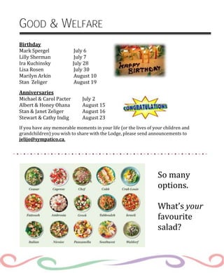 So many
options.
What’s your
favourite
salad?
GOOD & WELFARE
Birthday
Mark Spergel July 6
Lilly Sherman July 7
Ira Kuchinsky July 28
Lisa Rosen July 30
Marilyn Arkin August 10
Stan Zeliger August 19
Anniversaries
Michael & Carol Pacter July 2
Albert & Honey Ohana August 15
Stan & Janet Zeliger August 16
Stewart & Cathy Indig August 23
If you have any memorable moments in your life (or the lives of your children and
grandchildren) you wish to share with the Lodge, please send announcements to
jelijo@sympatico.ca.
 