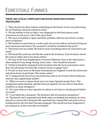 FORESTDALE FUNNIES
THESE ARE ACTUAL COMPLAINTS RECEIVED FROM DISSATISFIED
TRAVELLERS:
1. “They should not allow topless sunbathing on the beach. It was very distracting
for my husband, who just wanted to relax.”
2. “On my holiday to Goa in India, I was disgusted to find that almost every
restaurant served curry. I don’t like spicy food.”
3. “We went on holiday to Spain and had a problem with the taxi drivers as they
were all Spanish.”
4. “We booked an excursion to a water park, but no one told us we had to bring our
own swimsuits and towels. We assumed it would be included in the price.”
5. “The beach was too sandy. We had to clean everything when we returned to our
room.”
6. “We found the sand was not like the sand in the brochure. Your brochure shows
the sand as white, but it was more yellow.”
7. “It’s lazy of the local shopkeepers in Puerto Vallartato close in the afternoons. I
often needed to buy things during ‘siesta’ time -- this should be banned.”
8. “I think it should be explained in the brochure that the local convenience store
does not sell proper biscuits like custard creams or ginger nuts.”
9. “It took us nine hours to fly home from Jamaica to England. It took the Americans
only three hours to get home. This seems unfair.”
10. “I compared the size of our one-bedroom suite to our friends’ three-bedroom,
and ours was significantly smaller.”
11. “When we were in Spain, there were too many Spanish people there. The
receptionist spoke Spanish, and the food was Spanish. No one told us that there
would be so many foreigners.”
12. “It is your duty as a tour operator to advise us of noisy or unruly guests before
we travel.”
13. “I was bitten by a mosquito. The brochure did not mention mosquitoes.”
14. “My fiancée and I requested twin-beds when we booked, but instead, we were
placed in a room with a king bed. We now hold you responsible and want to be re-
reimbursed for the fact that I became pregnant. This would not have happened if
you had put us in the room that we booked.”
 