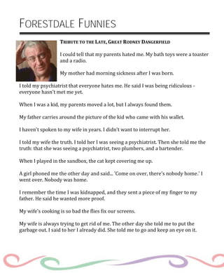 FORESTDALE FUNNIES
TRIBUTE TO THE LATE, GREAT RODNEY DANGERFIELD
I could tell that my parents hated me. My bath toys were a toaster
and a radio.
My mother had morning sickness after I was born.
I told my psychiatrist that everyone hates me. He said I was being ridiculous -
everyone hasn't met me yet.
When I was a kid, my parents moved a lot, but I always found them.
My father carries around the picture of the kid who came with his wallet.
I haven't spoken to my wife in years. I didn't want to interrupt her.
I told my wife the truth. I told her I was seeing a psychiatrist. Then she told me the
truth: that she was seeing a psychiatrist, two plumbers, and a bartender.
When I played in the sandbox, the cat kept covering me up.
A girl phoned me the other day and said... 'Come on over, there's nobody home.' I
went over. Nobody was home.
I remember the time I was kidnapped, and they sent a piece of my finger to my
father. He said he wanted more proof.
My wife’s cooking is so bad the flies fix our screens.
My wife is always trying to get rid of me. The other day she told me to put the
garbage out. I said to her I already did. She told me to go and keep an eye on it.
 