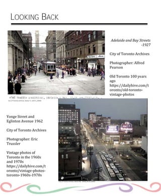 Adelaide and Bay Streets
-1927
City of Toronto Archives
Photographer: Alfred
Pearson
Old Toronto 100 years
ago
https://dailyhive.com/t
oronto/old-toronto-
vintage-photos
Yonge Street and
Eglinton Avenue 1962
City of Toronto Archives
Photographer: Eric
Trussler
Vintage photos of
Toronto in the 1960s
and 1970s
https://dailyhive.com/t
oronto/vintage-photos-
toronto-1960s-1970s
LOOKING BACK
 