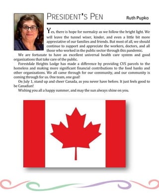 PRESIDENT S PEN Ruth Pupko
Yes, there is hope for normalcy as we follow the bright light. We
will leave the tunnel wiser, kinder, and even a little bit more
appreciative of our families and friends. But most of all, we should
continue to support and appreciate the workers, doctors, and all
those who worked in the public sector through this pandemic.
We are fortunate to have an excellent universal health care system and good
organizations that take care of the public.
Forestdale Heights Lodge has made a difference by providing CVS parcels to the
homeless and making more significant financial contributions to the food banks and
other organizations. We all came through for our community, and our community is
coming through for us. One team, one goal!
On July 1, stand up and cheer Canada, as you never have before. It just feels good to
be Canadian!
Wishing you all a happy summer, and may the sun always shine on you.
 