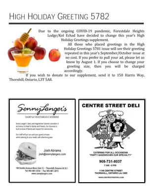 HIGH HOLIDAY GREETING 5782
Due to the ongoing COVID-19 pandemic, Forestdale Heights
Lodge/Kol Echad have decided to change this year’s High
Holiday Greetings supplement.
All those who placed greetings in the High
Holiday Greetings 5781 issue will see their greeting
repeated in this year’s September/October issue at
no cost. If you prefer to pull your ad, please let us
know by August 1. If you choose to change your
greeting size, then you will be charged
accordingly.
If you wish to donate to our supplement, send it to 150 Harris Way,
Thornhill, Ontario, L3T 5A8.
 