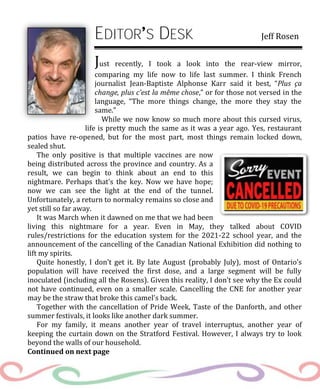 EDITOR S DESK Jeff Rosen
Just recently, I took a look into the rear-view mirror,
comparing my life now to life last summer. I think French
journalist Jean-Baptiste Alphonse Karr said it best, “Plus ça
change, plus c’est la même chose,” or for those not versed in the
language, “The more things change, the more they stay the
same.”
While we now know so much more about this cursed virus,
life is pretty much the same as it was a year ago. Yes, restaurant
patios have re-opened, but for the most part, most things remain locked down,
sealed shut.
The only positive is that multiple vaccines are now
being distributed across the province and country. As a
result, we can begin to think about an end to this
nightmare. Perhaps that’s the key. Now we have hope;
now we can see the light at the end of the tunnel.
Unfortunately, a return to normalcy remains so close and
yet still so far away.
It was March when it dawned on me that we had been
living this nightmare for a year. Even in May, they talked about COVID
rules/restrictions for the education system for the 2021-22 school year, and the
announcement of the cancelling of the Canadian National Exhibition did nothing to
lift my spirits.
Quite honestly, I don’t get it. By late August (probably July), most of Ontario’s
population will have received the first dose, and a large segment will be fully
inoculated (including all the Rosens). Given this reality, I don’t see why the Ex could
not have continued, even on a smaller scale. Cancelling the CNE for another year
may be the straw that broke this camel’s back.
Together with the cancellation of Pride Week, Taste of the Danforth, and other
summer festivals, it looks like another dark summer.
For my family, it means another year of travel interruptus, another year of
keeping the curtain down on the Stratford Festival. However, I always try to look
beyond the walls of our household.
Continued on next page
 