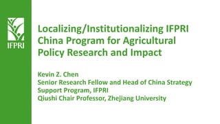 Localizing/Institutionalizing IFPRI
China Program for Agricultural
Policy Research and Impact
Kevin Z. Chen
Senior Research Fellow and Head of China Strategy
Support Program, IFPRI
Qiushi Chair Professor, Zhejiang University
 