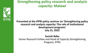Strengthening policy research and analysis
capacity: Malawi
Presented at the IFPRI policy seminar on ‘Strengthening policy
research and analysis capacity: The role of institutional
development programs’
July 21, 2022
Suresh Babu
Senior Research Fellow and Head of Capacity Strengthening
Program, IFPRI
 