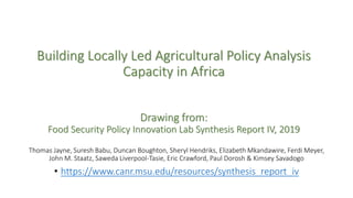 Building Locally Led Agricultural Policy Analysis
Capacity in Africa
Drawing from:
Food Security Policy Innovation Lab Synthesis Report IV, 2019
Thomas Jayne, Suresh Babu, Duncan Boughton, Sheryl Hendriks, Elizabeth Mkandawire, Ferdi Meyer,
John M. Staatz, Saweda Liverpool-Tasie, Eric Crawford, Paul Dorosh & Kimsey Savadogo
• https://www.canr.msu.edu/resources/synthesis_report_iv
 