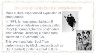 20th century's cutting edge Dance avant-gardist/contemporary
‐ .
‐ Mass culture experienced expansion of
street dance.
‐ In 1973, famous group Jackson 5
performed on television a dance called
Robot (choreographed by postmodern
artist Michael Jackson) a dance form
cultivated in Richmond, CA.
‐ This event and later Soul Train
performances by black dancers (such as
Don Cambell) ignited a street culture
 