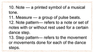 10. Note — a printed symbol of a musical
tone.
11. Measure — a group of pulse beats.
12. Note pattern— refers to a note or set of
notes with or without rest used for a certain
dance step.
13. Step pattern— refers to the movement
or movements done for each of the dance
steps.
 
