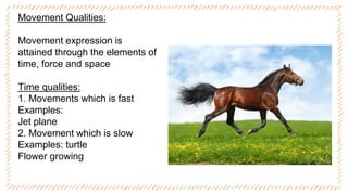 Movement Qualities:
Movement expression is
attained through the elements of
time, force and space
Time qualities:
1. Movements which is fast
Examples:
Jet plane
2. Movement which is slow
Examples: turtle
Flower growing
 