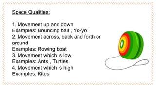 Space Qualities:
1. Movement up and down
Examples: Bouncing ball , Yo-yo
2. Movement across, back and forth or
around
Examples: Rowing boat
3. Movement which is low
Examples: Ants , Turtles
4. Movement which is high
Examples: Kites
 