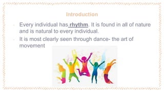Introduction
‐ Every individual has rhythm. It is found in all of nature
and is natural to every individual.
‐ It is most clearly seen through dance- the art of
movement
 