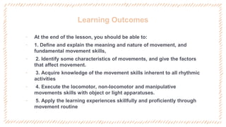 Learning Outcomes
‐ At the end of the lesson, you should be able to:
‐ 1. Define and explain the meaning and nature of movement, and
fundamental movement skills,
‐ 2. Identify some characteristics of movements, and give the factors
that affect movement.
‐ 3. Acquire knowledge of the movement skills inherent to all rhythmic
activities
‐ 4. Execute the locomotor, non-locomotor and manipulative
movements skills with object or light apparatuses.
‐ 5. Apply the learning experiences skillfully and proficiently through
movement routine
 