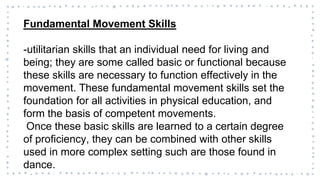 Fundamental Movement Skills
-utilitarian skills that an individual need for living and
being; they are some called basic or functional because
these skills are necessary to function effectively in the
movement. These fundamental movement skills set the
foundation for all activities in physical education, and
form the basis of competent movements.
Once these basic skills are learned to a certain degree
of proficiency, they can be combined with other skills
used in more complex setting such are those found in
dance.
 