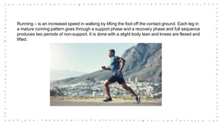 Running – is an increased speed in walking by lifting the foot off the contact ground. Each leg in
a mature running pattern goes through a support phase and a recovery phase and full sequence
produces two periods of non-support. It is done with a slight body lean and knees are flexed and
lifted.
 