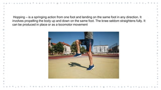 Hopping – is a springing action from one foot and landing on the same foot in any direction. It
involves propelling the body up and down on the same foot. The knee seldom straightens fully. It
can be produced in place or as a locomotor movement
 