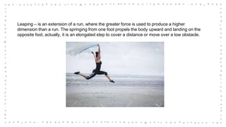 Leaping – is an extension of a run, where the greater force is used to produce a higher
dimension than a run. The springing from one foot propels the body upward and landing on the
opposite foot, actually, it is an elongated step to cover a distance or move over a low obstacle.
 