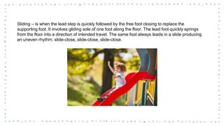 Sliding – is when the lead step is quickly followed by the free foot closing to replace the
supporting foot. It involves gliding sole of one foot along the floor. The lead foot quickly springs
from the floor into a direction of intended travel. The same foot always leads in a slide producing
an uneven rhythm: slide-close, slide-close, slide-close.
 