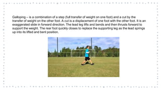 Galloping – is a combination of a step (full transfer of weight on one foot) and a cut by the
transfer of weight on the other foot. A cut is a displacement of one foot with the other foot. It is an
exaggerated slide in forward direction. The lead leg lifts and bends and then thrusts forward to
support the weight. The rear foot quickly closes to replace the supporting leg as the lead springs
up into its lifted and bent position.
 