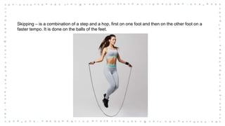 Skipping – is a combination of a step and a hop, first on one foot and then on the other foot on a
faster tempo. It is done on the balls of the feet.
 