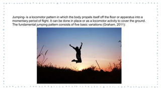 Jumping- is a locomotor pattern in which the body propels itself off the floor or apparatus into a
momentary period of flight. It can be done in place or as a locomotor activity to cover the ground.
The fundamental jumping pattern consists of five basic variations (Graham, 2011):
 