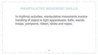 MANIPULATIVE MOVEMENT SKILLS
‐ In rhythmic activities, manipulative movements involve
handling of object or light apparatuses; balls, wands,
hoops, pompoms, ribbon, sticks and ropes.
39
 