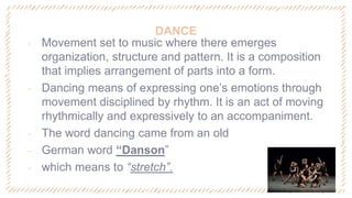 DANCE
‐ Movement set to music where there emerges
organization, structure and pattern. It is a composition
that implies arrangement of parts into a form.
‐ Dancing means of expressing one’s emotions through
movement disciplined by rhythm. It is an act of moving
rhythmically and expressively to an accompaniment.
‐ The word dancing came from an old
‐ German word “Danson”
‐ which means to “stretch”.
 