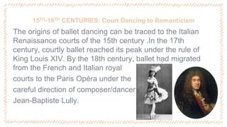 15TH-19TH CENTURIES: Court Dancing to Romanticism
‐ The origins of ballet dancing can be traced to the Italian
Renaissance courts of the 15th century .In the 17th
century, courtly ballet reached its peak under the rule of
King Louis XIV. By the 18th century, ballet had migrated
from the French and Italian royal
‐ courts to the Paris Opéra under the
‐ careful direction of composer/dancer
‐ Jean-Baptiste Lully.
 