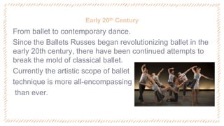 Early 20th Century
‐ From ballet to contemporary dance.
‐ Since the Ballets Russes began revolutionizing ballet in the
early 20th century, there have been continued attempts to
break the mold of classical ballet.
‐ Currently the artistic scope of ballet
‐ technique is more all-encompassing
‐ than ever.
 