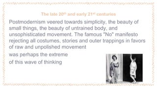 The late 20th and early 21st centuries
‐ Postmodernism veered towards simplicity, the beauty of
small things, the beauty of untrained body, and
unsophisticated movement. The famous "No" manifesto
rejecting all costumes, stories and outer trappings in favors
of raw and unpolished movement
‐ was perhaps the extreme
‐ of this wave of thinking
 