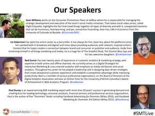 Our Speakers
Sean Williams works on the Consumer Promotions Team at JetBlue where he is responsible for managing the
strategic development and execution of the team’s social media initiatives. Their latest social video series, called
Flight Etiquette, highlights the fact that travel brings together all types of diversity and with it, unexpected moments
that can be humorous, heartwarming, and yes, sometimes frustrating. Sean has a BA in Economics from the
University of Colorado at Boulder. @Colorado2NYC
Paul Dunay is an award-winning B2B marketing expert with more than 20 years’ success in generating demand and
creating buzz for leading technology, consumer products, financial services and professional services organizations.
Paul is the author of five “Dummies” books including Facebook Advertising for Dummies (Wiley 2010), and Facebook
Marketing for Dummies 3rd Edition (Wiley 2012). @PaulDunay
Ira Haberman has spent his entire career as a story teller. It has always for him, been less about the platforms (since
he’s worked both in broadcast and digital) and more about providing audiences with relevant, inspired content.
Content that he hopes creates a connection between brand and consumer or publisher and audience. Aside from
immersing himself in all things marketing and media, Ira is a huge fan of The Grateful Dead, The Toronto Blue Jays and
his two awesome daughters. @irahaberman
#SMTLive
Ned Kumar has over twenty years of experience in customer analytics & marketing strategy, with
expertise in both online and offline channels. He currently serves as a Digital Strategist for
Interactive Marketing & cross-channel analytics with emphasis on media attribution and social
analytics. Throughout his career he has played a leadership role in designing data-driven strategies
that create exceptional customer experience and establish a competitive advantage while improving
productivity. Ned is a member of various professional organizations, on the Board of Directors at the
Digital Analytics Association and also an Online Tutor for the University of British Columbia’s Award
of Achievement in Web Analytics Program. @nedkumar
 