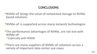 20
CONCLUSIONS
§NVMe-oF brings the value of networked storage to NVMe
based solutions
§NVMe-oF is supported across many network technologies
§The performance advantages of NVMe, are not lost with
NVMe-oF
§Especially with RDMA
§There are many suppliers of NVMe-oF solutions across a
variety of important data center use cases
 