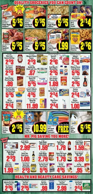3_b_BS
Squeal
Deal!
Squeal
Deal!
24-Oz.,SelectVarieties
Hunt’s
Spaghetti
Sauce 5/$
5
9To14-Oz.,
SelectVarieties
Tostitos
Chips 2/$
5
3.8To5.7-Oz.,
SelectVarieties
Knorr
Noodles Or
Rice Sides 5/$
5
6.75-Oz.,3-PackShrimp,
BeefOrChicken
Nissin
Cup
Noodles
15To16-Lb.,
SelectVarieties
Kibbles
‘n Bits
Dog Food 10.99
16-Oz.,
Reg.OrUnsalted
PigglyWiggly
Saltines
13To20-Oz.,
SelectVarieties
PigglyWiggly
Cereals
20To24-Ct.MightyPacs
Or50-Oz.
All Liquid
Laundry
Detergent
11.6To18-Oz.,
SelectVarieties
GeneralMills
Cheerios 2/$
6
96-Oz.
Better
Valu
Bleach 5/$
5
20-Oz.Bottle
HeinzEasy
SqueezeKetchup
2/$
3
27-Oz.,Assorted
MargaretHolmes
Greens
2/$
3
10.6To13.1-Oz.,SelectVarieties
SpecialK
Cereals
2/$
6
8.8To10.4-Oz.,SelectVarieties
Kellogg’s
Nutri•Grain
2/$
528-Oz.,SelectVarieties
VanCamp’s
BakedBeans
2/$
3
5-Oz.,InWater
BumbleBee
ChunkLightTuna
.87
12-Oz.
KraftMayoOr
MiracleWhip
2/$
5
10.25-Oz.
PillsburyClassic
FudgeBrownie
5/$
5
1.9To2.39-Oz.,Velveeta&ShellsCupsOr
KraftEasyMac
&CheeseCups
5/$
5
3.5-Oz.,SelectVarieties
Crunch‘nMunch
PopcornSnack
4/$
5
9.6-Oz.,SelectVarieties
Pop•Secret
MicrowavePopcorn
2/$
4
10.5To11.25-Oz.,SelectVarieties
Hostess
Donettes
2/$
4
6.5-Oz.
BettyCrocker
PizzaCrustMix
.99
3.75-Oz.,SelectVarieties,FishSteaksOr
BeachCliff
Sardines
5/$
5
16-Oz.,OriginalOnly
AuntJemima
PancakeMix
1.69
12-Oz.,RegularOnly
AuntJemima
Syrup
2/$
5
16-Oz.
Murray
GingerSnaps
2/$
4
13.5To16-Lb.,SelectVarieties
MeowMix
CatFood
11.99
32-Oz.
MeanGreen
Cleaner
2/$
4
85-Count
Kleenex
FacialTissue
1.00
16-Oz. Hamburger Chips,
Cubes Or Dill Spears
BetterValu
SweetRelish
2/$
3
30-Oz.,Selected
SaladDressingOr
BetterValu
Mayonnaise
1.99
24-Ct.,Forks,SpoonsOrCombo
Hy•TopCrystal
ClearCutlery
5/$
5
12-Count,SugarOr
Hy•Top
JumboCones
4/$
5
12-Ct.
Hy•Top
IceCreamCones
.95
5-Lb.Bag,LongGrain
PigglyWiggly
Rice
2.9910-Oz.
BetterValu
SteakSauce
1.00
2-Lb.Bag
PigglyWiggly
PintoBeans
1.5928-Oz.,Creamy
PigglyWiggly
PeanutButter
2.79
34-Oz.
PigglyWiggly
HotSauce
1.7932-Oz.Jar
BetterValuApple
OrGrapeJelly
1.79
12-Ct.,SelectVarieties
PigglyWiggly
InstantGrits
1.5916.9-Oz.PureOrExtraVirgin
PigglyWiggly
OliveOil
3.39
ExcludesDecaf,24-Ct.,FamilySize
PigglyWiggly
TeaBags
2/$
3
100-Ct.,SelectVarieties
TopCare
Ibuprofen
2/$
5
2.3To3-Oz.,SelectVarieties
MennenOrLady
SpeedStick
2/$
5
100-Ct.Triples
TopCare
CottonBalls
.99
14.2-Oz.,SelectVarieties
TopCare
DandruffShampoo
2.99
3-Pack,SelectVarieties
IrishSpring
BarSoap
2/$
4
MR. PIG SAVING YOU MORE!
Squeal
Deal!
Squeal
Deal!
HEALTH AND BEAUTY CARE SAVINGS!
16-Oz.Box
PigglyWiggly
Lasagna
2/$
3
15.5-Oz.,SelectVarieties
Tostitos
Salsa
2/$
5
16-Oz.Bag,
ElbowMacaroniOr
SelectVarieties
Piggly Wiggly
Spaghetti 5/$
5 5/$
5 10-Pack,Selected
Hi-C
Fruit
Drinks 2/$
4
5/$
5
FREE
BuyOne,GetOne
Quality Groceries You Can count on!
1.99
 