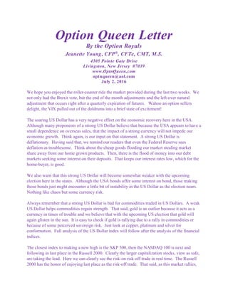 Option Queen Letter
By the Option Royals
Jeanette Young, CFP®
, CFTe, CMT, M.S.
4305 Pointe Gate Drive
Livingston, New Jersey 07039
www.OptnQueen.com
optnqueen@aol.com
July 2, 2016
We hope you enjoyed the roller-coaster ride the market provided during the last two weeks. We
not only had the Brexit vote, but the end of the month adjustments and the left-over natural
adjustment that occurs right after a quarterly expiration of futures. Wahoo an option sellers
delight, the VIX pulled out of the doldrums into a brief state of excitement!
The soaring US Dollar has a very negative effect on the economic recovery here in the USA.
Although many proponents of a strong US Dollar believe that because the USA appears to have a
small dependence on overseas sales, that the impact of a strong currency will not impede our
economic growth. Think again, is our input on that statement. A strong US Dollar is
deflationary. Having said that, we remind our readers that even the Federal Reserve sees
deflation as troublesome. Think about the cheap goods flooding our market stealing market
share away from our home grown products. Then, there is the flood of money into our debt
markets seeking some interest on their deposits. That keeps our interest rates low, which for the
home-buyer, is good.
We also warn that this strong US Dollar will become somewhat weaker with the upcoming
election here in the states. Although the USA bonds offer some interest on bond, those making
those bonds just might encounter a little bit of instability in the US Dollar as the election nears.
Nothing like chaos but some currency risk.
Always remember that a strong US Dollar is bad for commodities traded in US Dollars. A weak
US Dollar helps commodities regain strength. That said, gold is an outlier because it acts as a
currency in times of trouble and we believe that with the upcoming US election that gold will
again glisten in the sun. It is easy to check if gold is rallying due to a rally in commodities or
because of some perceived sovereign risk. Just look at copper, platinum and silver for
conformation. Full analysis of the US Dollar index will follow after the analysis of the financial
indices.
The closest index to making a new high is the S&P 500, then the NASDAQ 100 is next and
following in last place in the Russell 2000. Clearly the larger capitalization stocks, view as safe,
are taking the lead. Here we can clearly see the risk-on risk-off trade in real time. The Russell
2000 has the honor of enjoying last place as the risk-off trade. That said, as this market rallies,
 