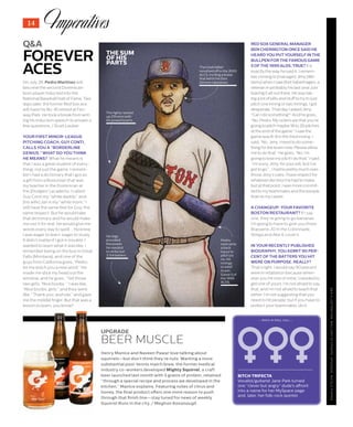 14
THEIMPROPERBOSTONIANQ&AILLUSTRATION:MALLORYSCYPHERS;UPGRADE:NICOLEPOPMA
Q&A
FOREVER
ACES
On July 26, Pedro Martinez will
become the second Dominican-
born player inducted into the
National Baseball Hall of Fame. Two
days later, the former Red Sox ace
will have his No. 45 retired at Fen-
way Park. He took a break from writ-
ing his induction speech to answer a
few questions. / Scott Lauber
YOUR FIRST MINOR-LEAGUE
PITCHING COACH, GUY CONTI,
CALLS YOU A “BORDERLINE
GENIUS.” WHAT DO YOU THINK
HE MEANS? What he means is
that I was a great student of every-
thing, not just the game. I remem-
ber I had a dictionary that I got as
a gift from a Bostonian that was
my teacher in the Dominican at
the [Dodgers’] academy. I called
Guy Conti my “white daddy,” and
[his wife] Jan is my “white mom.” I
still have the same feel for Guy, the
same respect. But he would take
that dictionary and he would make
me use it for real. He would give me
words every day to spell.… He knew
I was eager to learn, eager to study.
It didn’t matter if I got in trouble. I
wanted to learn what it was like. I
remember being on the bus in Great
Falls [Montana], and one of the
guys from California goes, “Pedro,
let me teach you a new word.” He
made me stick my head out the
window, and he goes, “Tell those
two girls, ‘Nice boobs.’” I was like,
“Nice boobs, girls,” and they were
like, “Thank you, asshole,” and gave
me the middle finger. But that was a
lesson to learn, you know?
RED SOX GENERAL MANAGER
BEN CHERINGTON ONCE SAID HE
HEARD YOU PUT YOURSELF IN THE
BULLPEN FOR THE FAMOUS GAME
5 OF THE 1999 ALDS. TRUE? It is
exactly the way he said it. I remem-
ber coming to [manager] Jimy [Wil-
liams] when I saw Bret Saberhagen, a
veteran in probably his last year, just
leaving it all out there. He was tak-
ing a lot of pills and stuff to try to just
pitch one inning or two innings. I got
desperate. That day I asked Jimy,
“Can I do something?” And he goes,
“No, Pedro. My orders are that you’re
going to pitch maybe 18 to 20 pitches
at the end of the game.” I saw the
game was 8-8 in the third inning. I
said, “No, Jimy, I need to do some-
thing for the team now. Please allow
me to do that.” He goes, “No, I’m
going to lose my job if I do that.” I said,
“I’m sorry, Jimy, for your job, but I’ve
got to go.”… I had to pretty much over-
throw Jimy’s rules. I have respect for
whatever decision he had to make,
but at that point, I was more commit-
ted to my teammates and the people
than to my career.
A CHANGEUP: YOUR FAVORITE
BOSTON RESTAURANT? If I say
one, they’re going to go bananas.
I’m going to have to give you three:
Brasserie JO in the Colonnade,
Strega and Abe & Louie’s.
IN YOUR RECENTLY PUBLISHED
BIOGRAPHY, YOU ADMIT 90 PER-
CENT OF THE BATTERS YOU HIT
WERE ON PURPOSE. REALLY?
That’s right. I would say 90 percent
were in retaliation because when-
ever you hit one of mine, I needed to
get one of yours. I’m not afraid to say
that, and I’m not afraid to teach that
either. I’m not suggesting that you
need to hit people, but if you have to
protect your teammates, do it.
THE SUM
OF HIS
PARTS
The righty racked
up 219 wins with
his powerful arm.
The trash talker
mouthed off in the 2003
ALCS, inciting a brawl
that led to his Don
Zimmer takedown.
His legs
provided
the power
he needed
to strike out
3,154 batters.
Pedro
overcame
a back
injury to
pitch six
no-hit
innings
in relief
to win
Game 5 of
the 1999
ALDS.
BITCH TRIFECTA
Vocalist/guitarist Jane Park turned
one “clever but angry” dude’s affront
into a name for her MySpace page
and, later, her folk-rock quintet.
— ROCK-N-ROLL CALL —
UPGRADE
BEER MUSCLE
Henry Manice and Naveen Pawar love talking about
squirrels—but don’t think they’re nuts. Wanting a more
substantial post-tennis match brew, the former medical
industry co-workers developed Mighty Squirrel, a craft
beer launched last month with 5 grams of protein, retained
“through a special recipe and process we developed in the
kitchen,” Manice explains. Featuring notes of citrus and
honey, the final product offers one more reason to push
through that finish line—stay tuned for news of weekly
Squirrel Runs in the city. / Meghan Kavanaugh
 