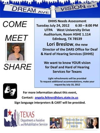DHHS Needs Assessment
COME            Tuesday July 24, 2012   6:30 – 8:00 PM
                     UTPA West University Drive
                    Auditorium, Room HSHE 1.114
MEET                      Edinburg, TX 78539
                        Lori Breslow, the new
                    Director of the DARS Office for Deaf
                   & Hard of Hearing Services (DHHS)

                      We want to know YOUR vision
SHARE                 for Deaf and Hard of Hearing
                           Services for Texans
                          Light refreshments will be provided
                   To request additional accommodations, make your
                                request by July 10, 2012


       For more information about this event,
      Contact: angela.feltner@dars.state.tx.us
 Sign language interpreters & CART will be provided.
 