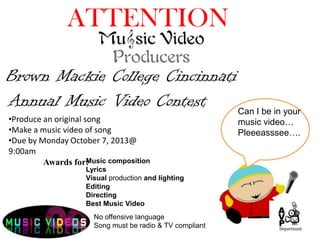 Can I be in your
music video…
Pleeeasssee….
No offensive language
Song must be radio & TV compliant
Brown Mackie College Cincinnati
ATTENTION
Annual Music Video Contest
•Produce an original song
•Make a music video of song
•Due by Monday October 7, 2013@
9:00am
Music composition
Lyrics
Visual production and lighting
Editing
Directing
Best Music Video
Awards for:
 
