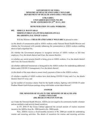 GOVERNMENT OF INDIA
MINISTRY OF HEALTH AND FAMILY WELFARE
DEPARTMENT OF HEALTH AND FAMILY WELFARE
LOK SABHA
UNSTARRED QUESTION NO. 892
TO BE ANSWERED ON 23RD
JULY, 2021
REMUNERATION TO ASHA WORKERS
892. SHRI G.S. BASAVARAJ:
SHRIMATI BHAVANA PUNDALIKRAOGAWALI:
DR. KRISHNA PAL SINGH YADAV:
Will the Minister of HEALTH AND FAMILY WELFARE be pleased to state:
(a) the details of remuneration paid to ASHA workers under National Rural Health Mission and
whether the Government will consider enhancing the remuneration to ASHA workers enabling
them to lead a dignified life;
(b) whether the Government proposes to recognize services of ASHA workers as full time
employee, if so, the details thereof and if not, the reasons therefor;
(c) whether any social security benefit is being given to ASHA workers, if so, the details thereof
and if not, the reasons therefor;
(d) whether additional honorarium is being paid to the ASHA workers for undertaking additional
duties under COVID-19 management, if so, the details thereof;
(e) the details of the steps taken to ensure timely payment of dues to the ASHA workers;
(f) whether a number of ASHA workers have died during COVID-19 duty and if so, the details
thereof, State/UT-wise; and
(g) the number of insurance claims filed for the health workers, fighting with COVID-19 under
Pradhan Mantri Garib Kalyan package along with further action taken thereon?
ANSWER
THE MINISTER OF STATE IN THE MINISTRY OF HEALTH AND
FAMILY WELFARE
(DR. BHARATI PRAVIN PAWAR)
(a): Under the National Health Mission, ASHAs are envisaged to be community health volunteer
and are entitled to task/activity based incentives.
In FY 2018-19 the Union Cabinet approved the revised amount of routine recurrent
incentive for ASHAs from Rs. 1000/month to Rs. 2000/month.
Now, ASHAs receive a fixed monthly incentive of Rs. 2000 per month for undertaking
routine and recurring activities. The details of incentives for routine and recurring activities
 