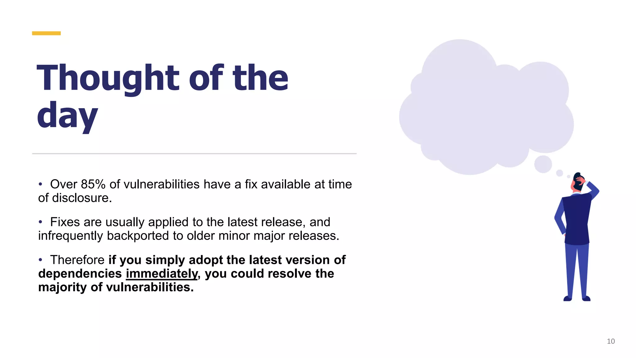 Thought of the
day
• Over 85% of vulnerabilities have a fix available at time
of disclosure.
• Fixes are usually applied to the latest release, and
infrequently backported to older minor major releases.
• Therefore if you simply adopt the latest version of
dependencies immediately, you could resolve the
majority of vulnerabilities.
10
 