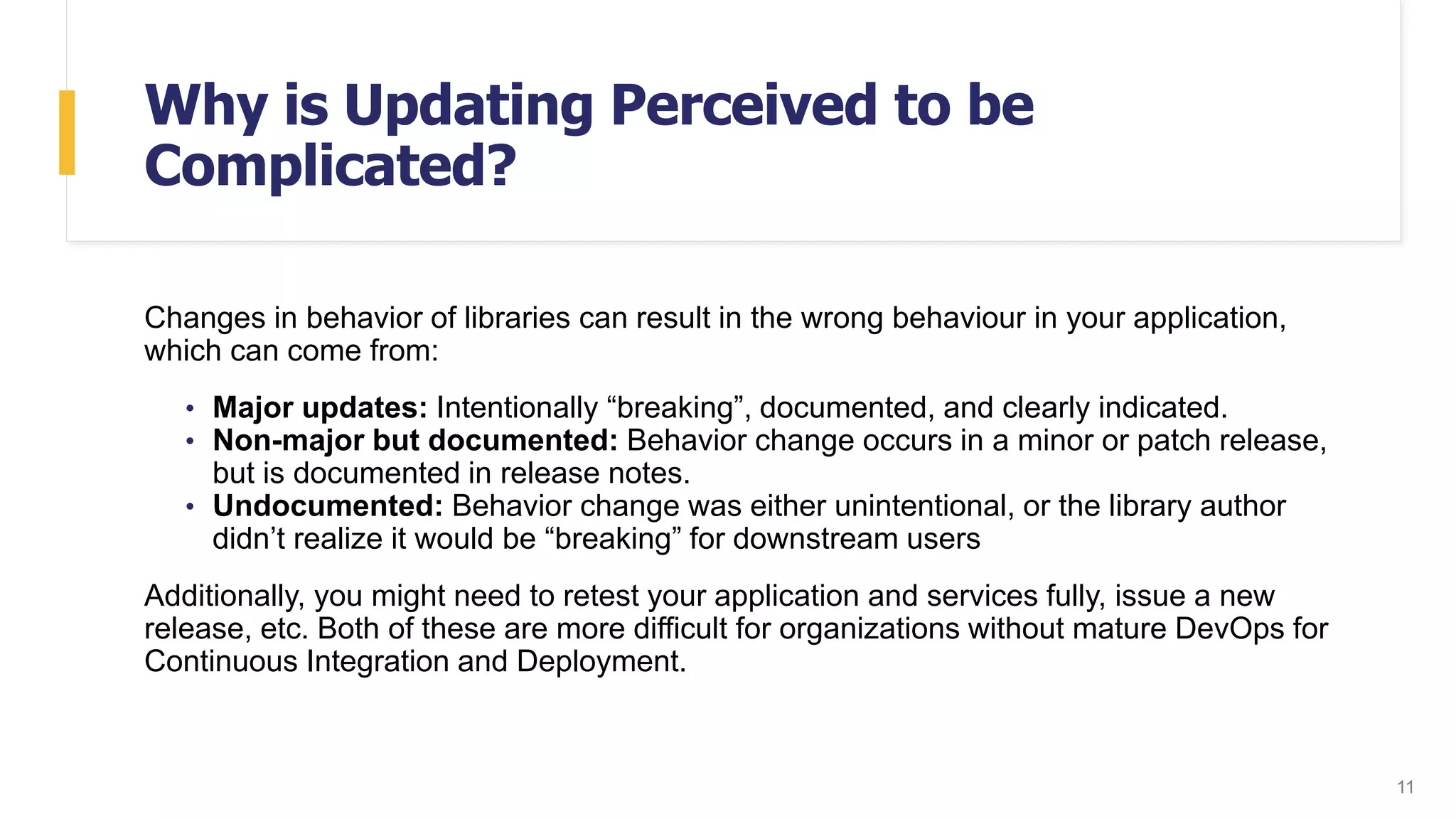Why is Updating Perceived to be
Complicated?
Changes in behavior of libraries can result in the wrong behaviour in your application,
which can come from:
• Major updates: Intentionally “breaking”, documented, and clearly indicated.
• Non-major but documented: Behavior change occurs in a minor or patch release,
but is documented in release notes.
• Undocumented: Behavior change was either unintentional, or the library author
didn’t realize it would be “breaking” for downstream users
Additionally, you might need to retest your application and services fully, issue a new
release, etc. Both of these are more difficult for organizations without mature DevOps for
Continuous Integration and Deployment.
11
 