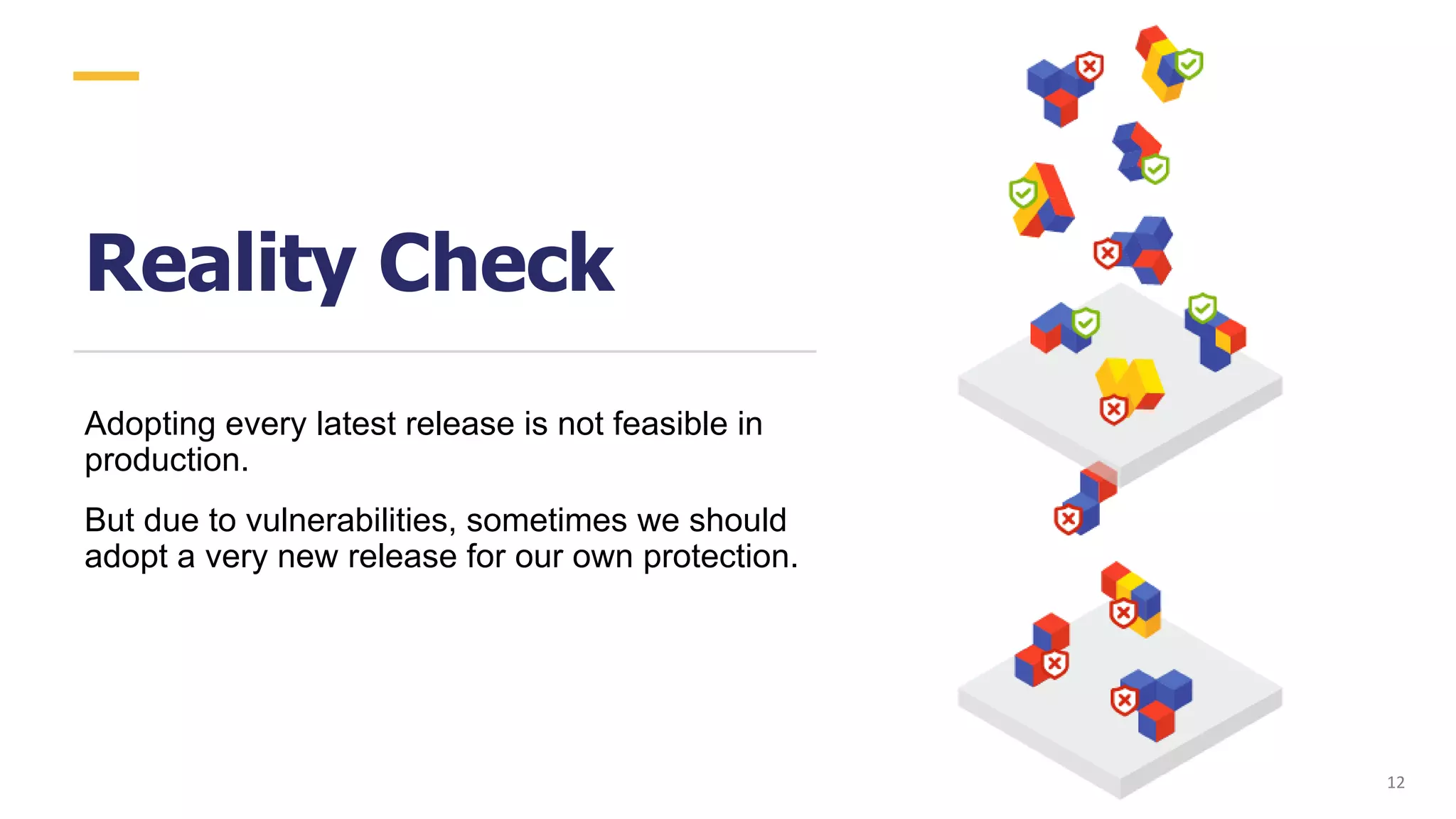 Reality Check
Adopting every latest release is not feasible in
production.
But due to vulnerabilities, sometimes we should
adopt a very new release for our own protection.
12
 
