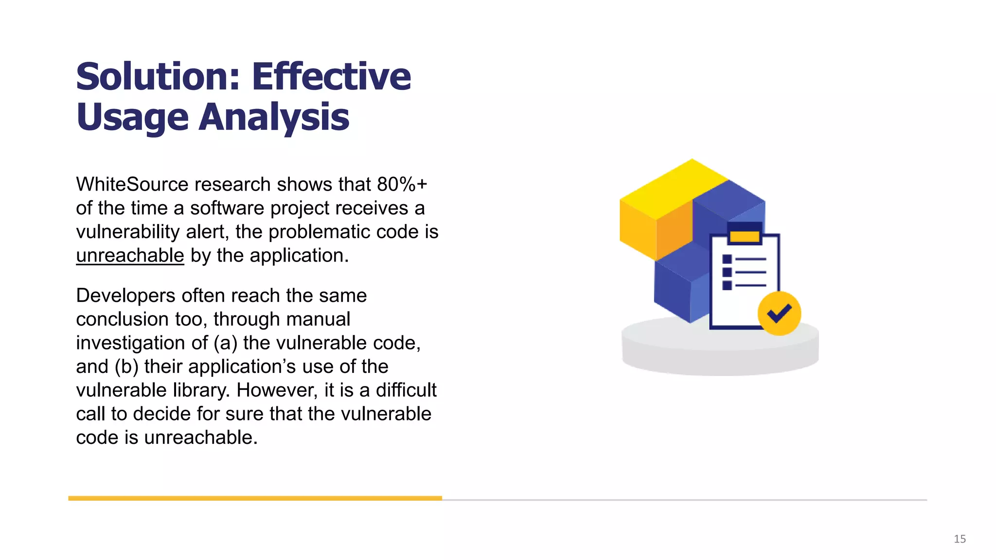 Solution: Effective
Usage Analysis
WhiteSource research shows that 80%+
of the time a software project receives a
vulnerability alert, the problematic code is
unreachable by the application.
Developers often reach the same
conclusion too, through manual
investigation of (a) the vulnerable code,
and (b) their application’s use of the
vulnerable library. However, it is a difficult
call to decide for sure that the vulnerable
code is unreachable.
15
 