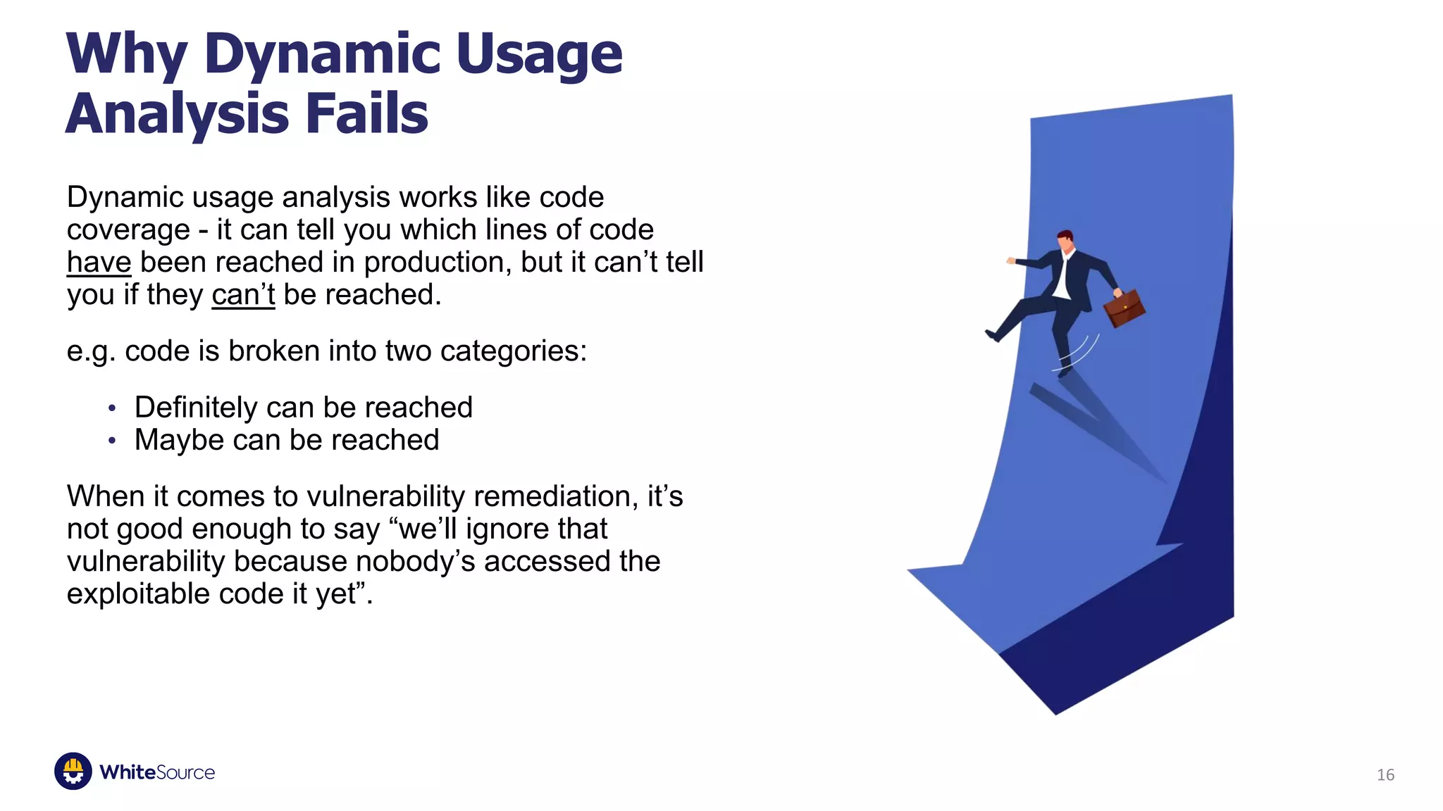 16
Dynamic usage analysis works like code
coverage - it can tell you which lines of code
have been reached in production, but it can’t tell
you if they can’t be reached.
e.g. code is broken into two categories:
• Definitely can be reached
• Maybe can be reached
When it comes to vulnerability remediation, it’s
not good enough to say “we’ll ignore that
vulnerability because nobody’s accessed the
exploitable code it yet”.
Why Dynamic Usage
Analysis Fails
 