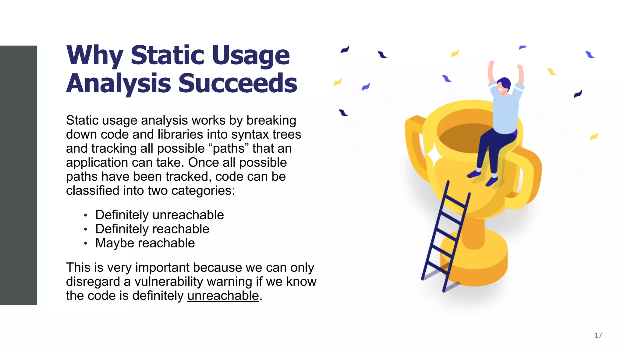 Why Static Usage
Analysis Succeeds
Static usage analysis works by breaking
down code and libraries into syntax trees
and tracking all possible “paths” that an
application can take. Once all possible
paths have been tracked, code can be
classified into two categories:
• Definitely unreachable
• Definitely reachable
• Maybe reachable
This is very important because we can only
disregard a vulnerability warning if we know
the code is definitely unreachable.
17
 
