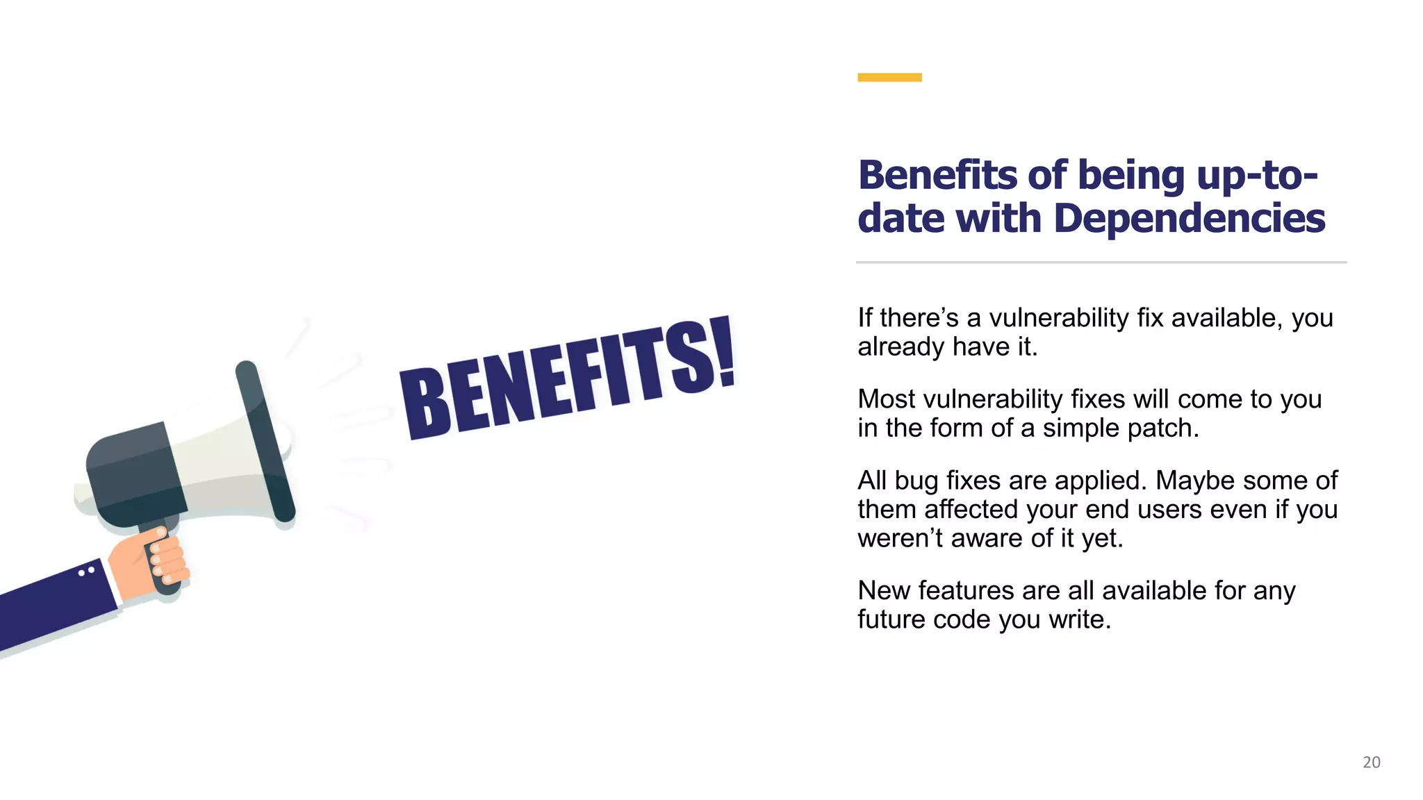 Benefits of being up-to-
date with Dependencies
If there’s a vulnerability fix available, you
already have it.
Most vulnerability fixes will come to you
in the form of a simple patch.
All bug fixes are applied. Maybe some of
them affected your end users even if you
weren’t aware of it yet.
New features are all available for any
future code you write.
20
 
