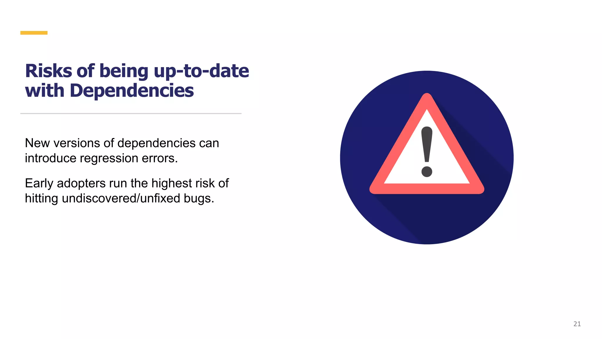 Risks of being up-to-date
with Dependencies
New versions of dependencies can
introduce regression errors.
Early adopters run the highest risk of
hitting undiscovered/unfixed bugs.
2121
 