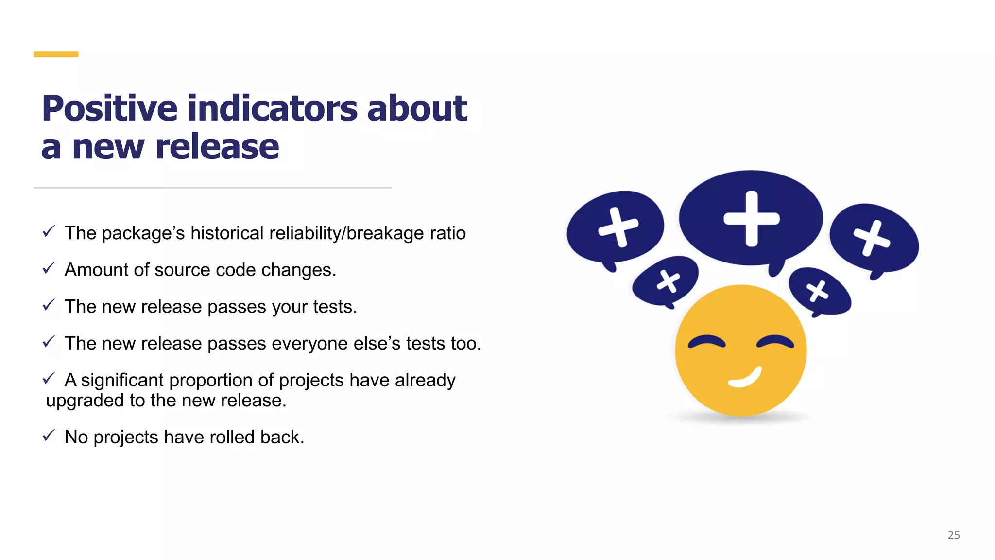 Positive indicators about
a new release
✓ The package’s historical reliability/breakage ratio
✓ Amount of source code changes.
✓ The new release passes your tests.
✓ The new release passes everyone else’s tests too.
✓ A significant proportion of projects have already
upgraded to the new release.
✓ No projects have rolled back.
2525
 