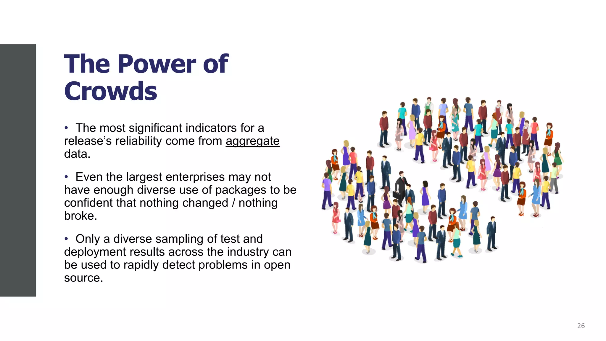 The Power of
Crowds
• The most significant indicators for a
release’s reliability come from aggregate
data.
• Even the largest enterprises may not
have enough diverse use of packages to be
confident that nothing changed / nothing
broke.
• Only a diverse sampling of test and
deployment results across the industry can
be used to rapidly detect problems in open
source.
26
 
