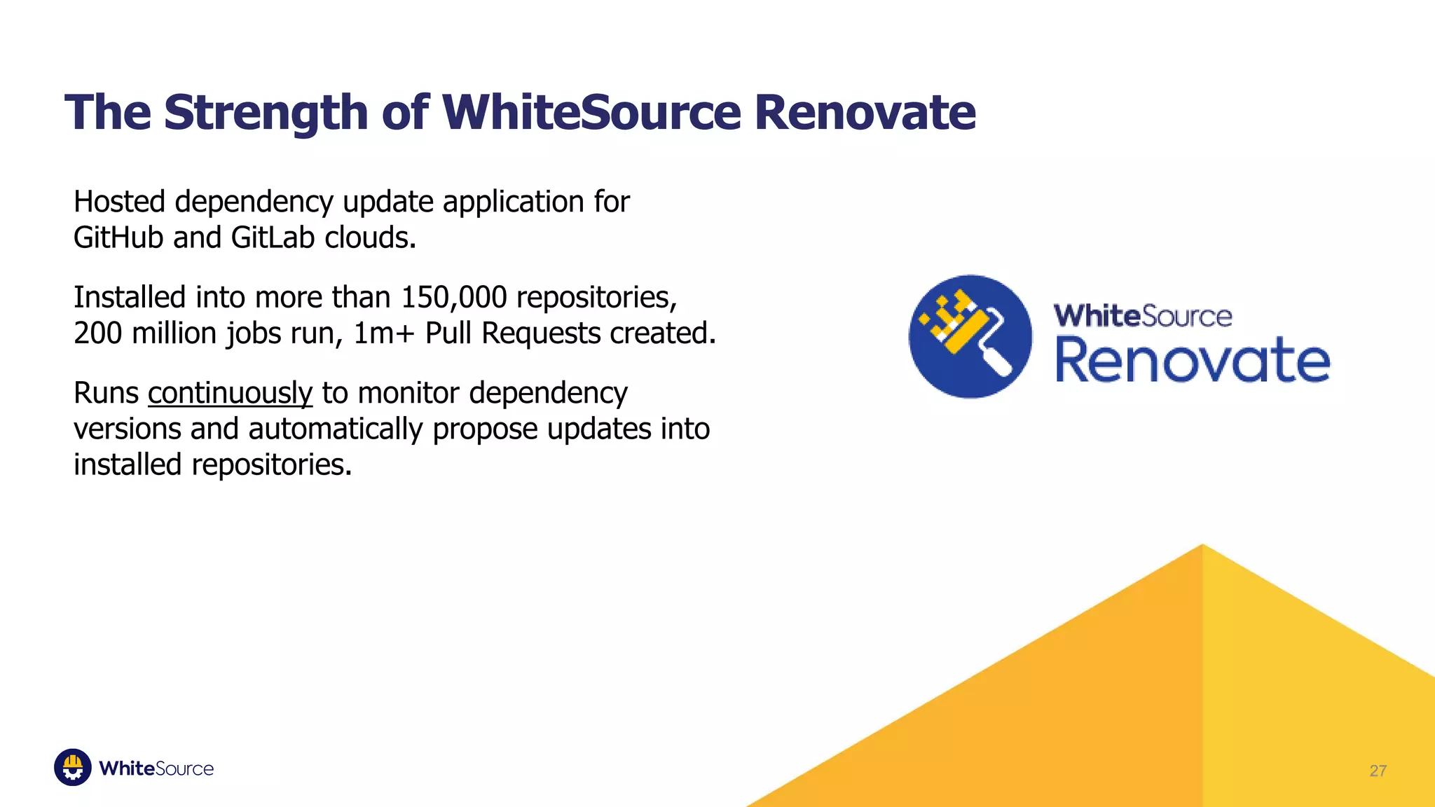 Hosted dependency update application for
GitHub and GitLab clouds.
Installed into more than 150,000 repositories,
200 million jobs run, 1m+ Pull Requests created.
Runs continuously to monitor dependency
versions and automatically propose updates into
installed repositories.
27
The Strength of WhiteSource Renovate
 